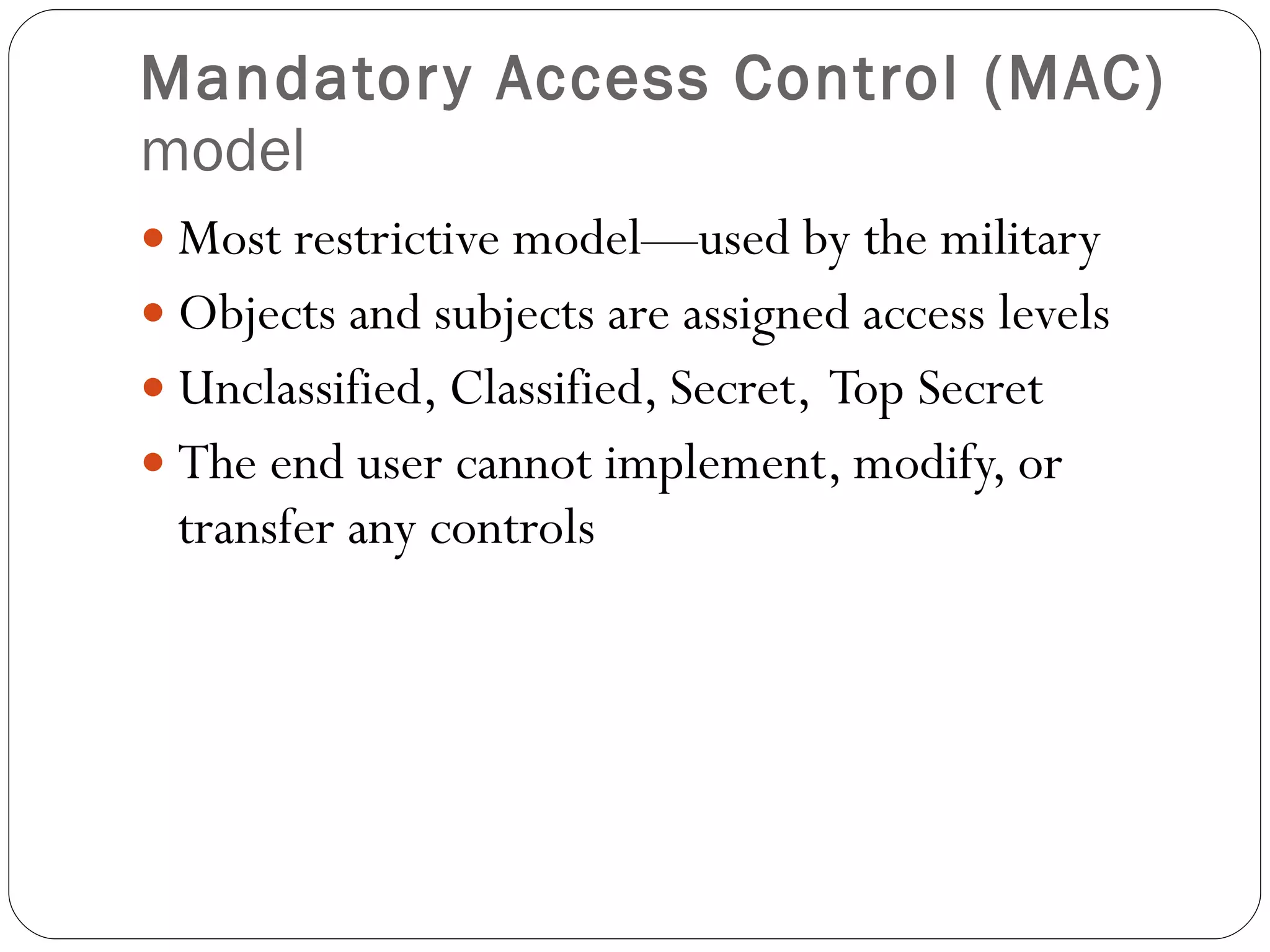 Mandatory Access Control (MAC)  model Most restrictive model—used by the military Objects and subjects are assigned access levels Unclassified, Classified, Secret,  Top Secret The end user cannot implement, modify, or transfer any controls 