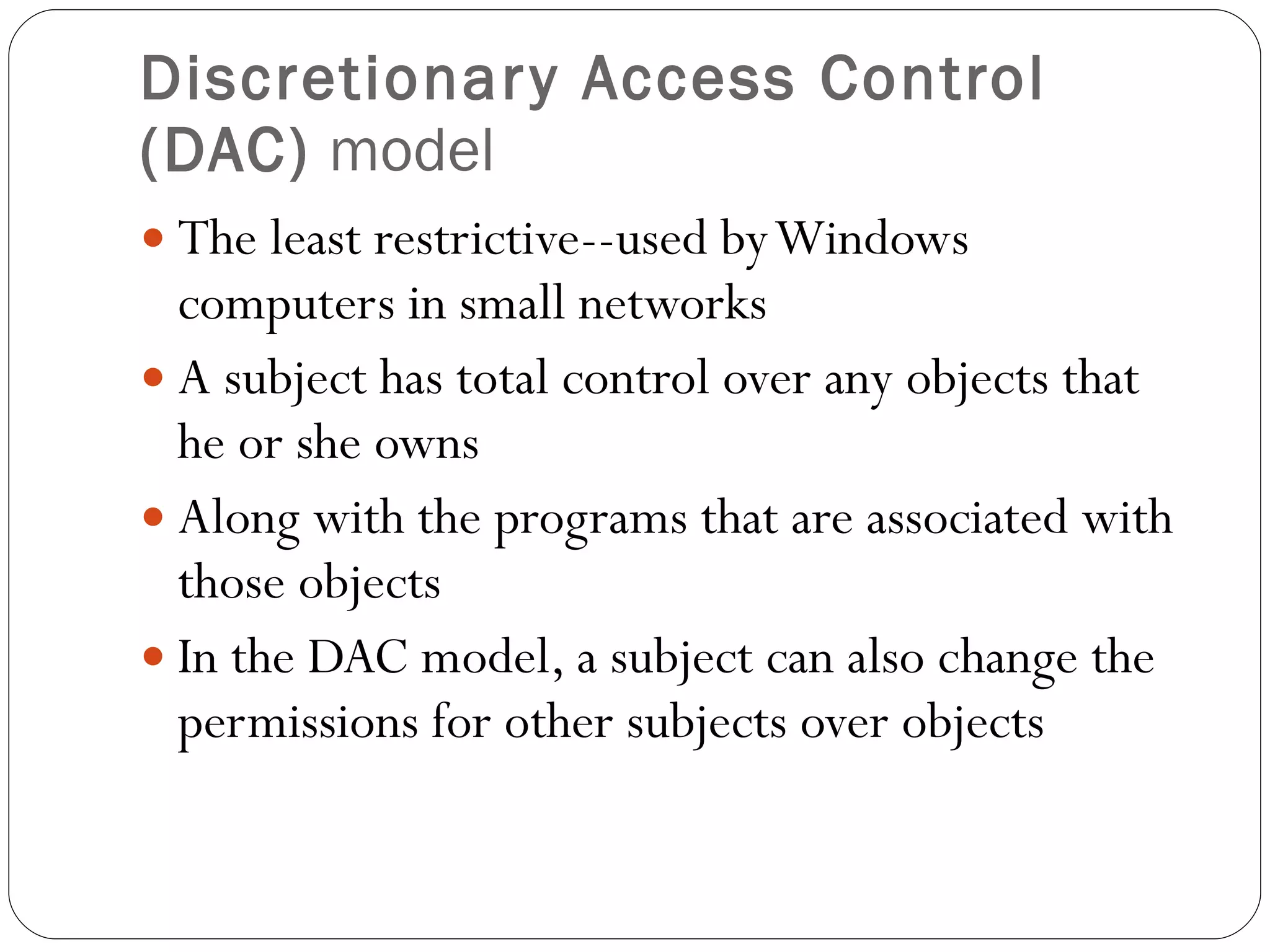 Discretionary Access Control (DAC)  model The least restrictive--used by Windows computers in small networks A subject has total control over any objects that he or she owns Along with the programs that are associated with those objects In the DAC model, a subject can also change the permissions for other subjects over objects 
