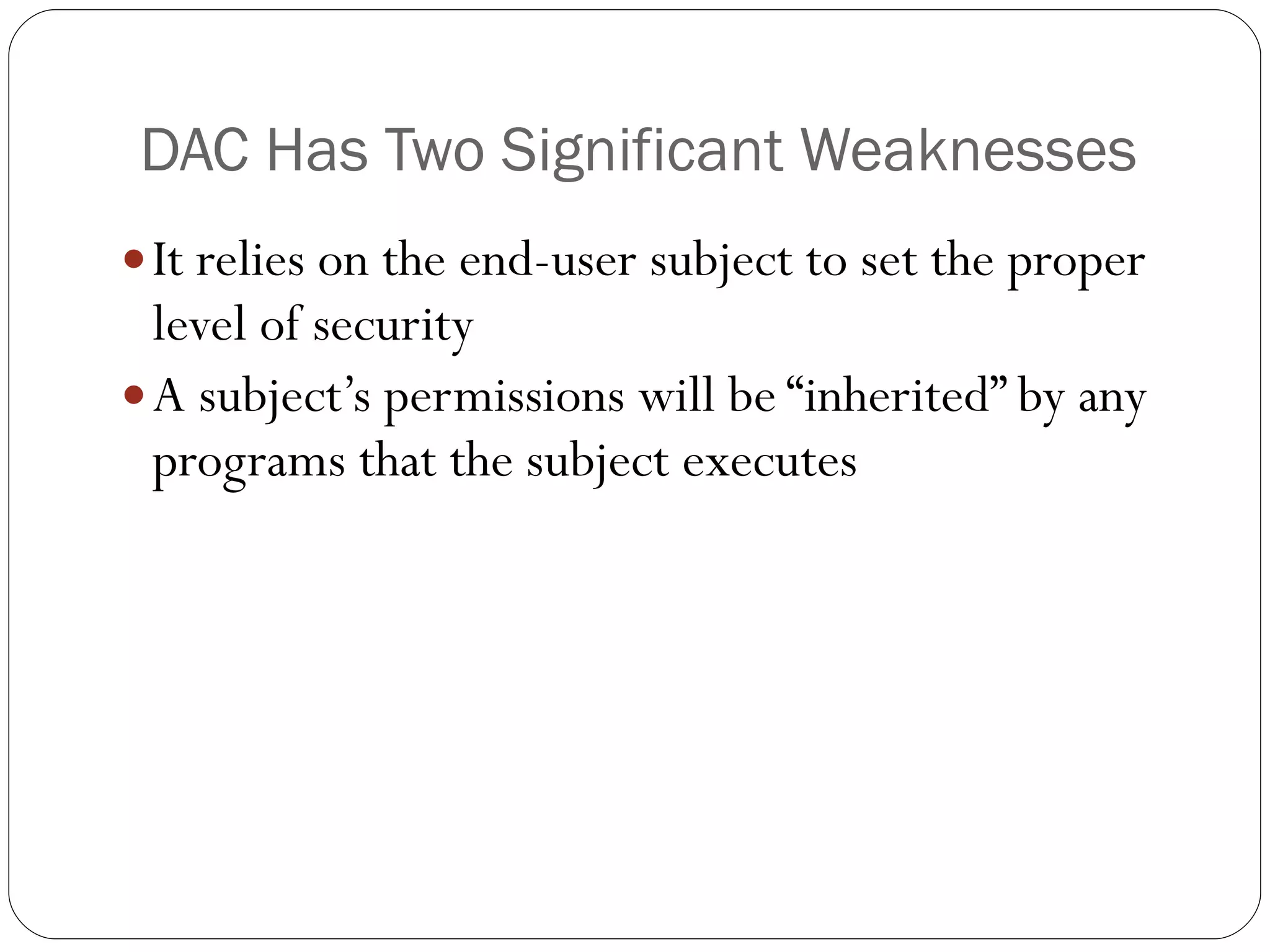 DAC Has Two Significant Weaknesses It relies on the end-user subject to set the proper level of security A subject’s permissions will be “inherited” by any programs that the subject executes 