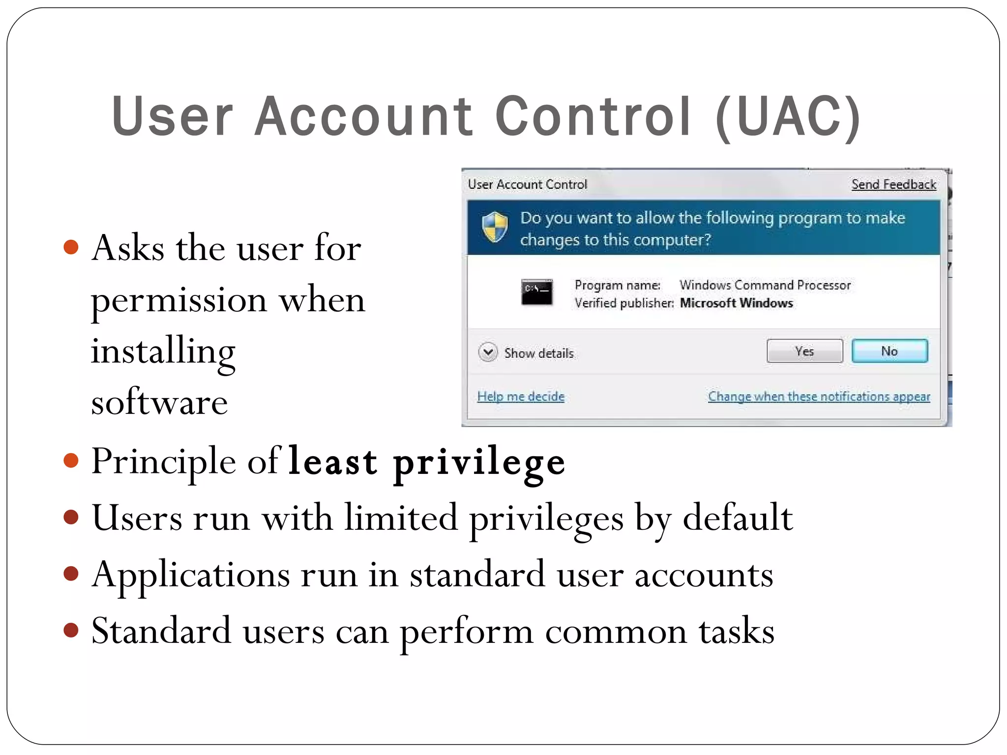 User Account Control (UAC) Asks the user for  permission when installing  software Principle of  least privilege Users run with limited privileges by default Applications run in standard user accounts Standard users can perform common tasks 