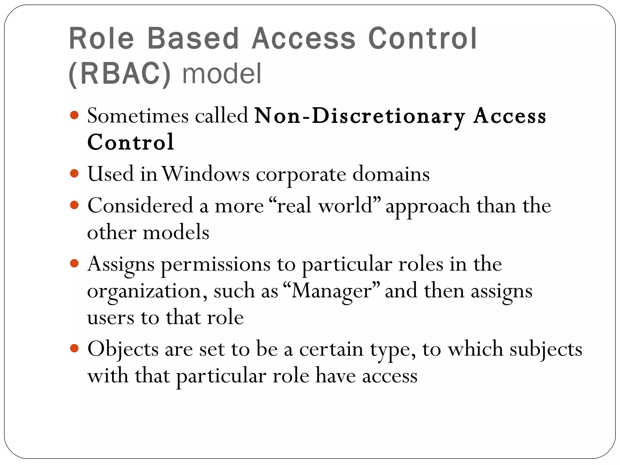 Role Based Access Control (RBAC)  model Sometimes called  Non-Discretionary Access Control Used in Windows corporate domains Considered a more “real world” approach than the other models Assigns permissions to particular roles in the organization, such as “Manager” and then assigns users to that role Objects are set to be a certain type, to which subjects with that particular role have access 