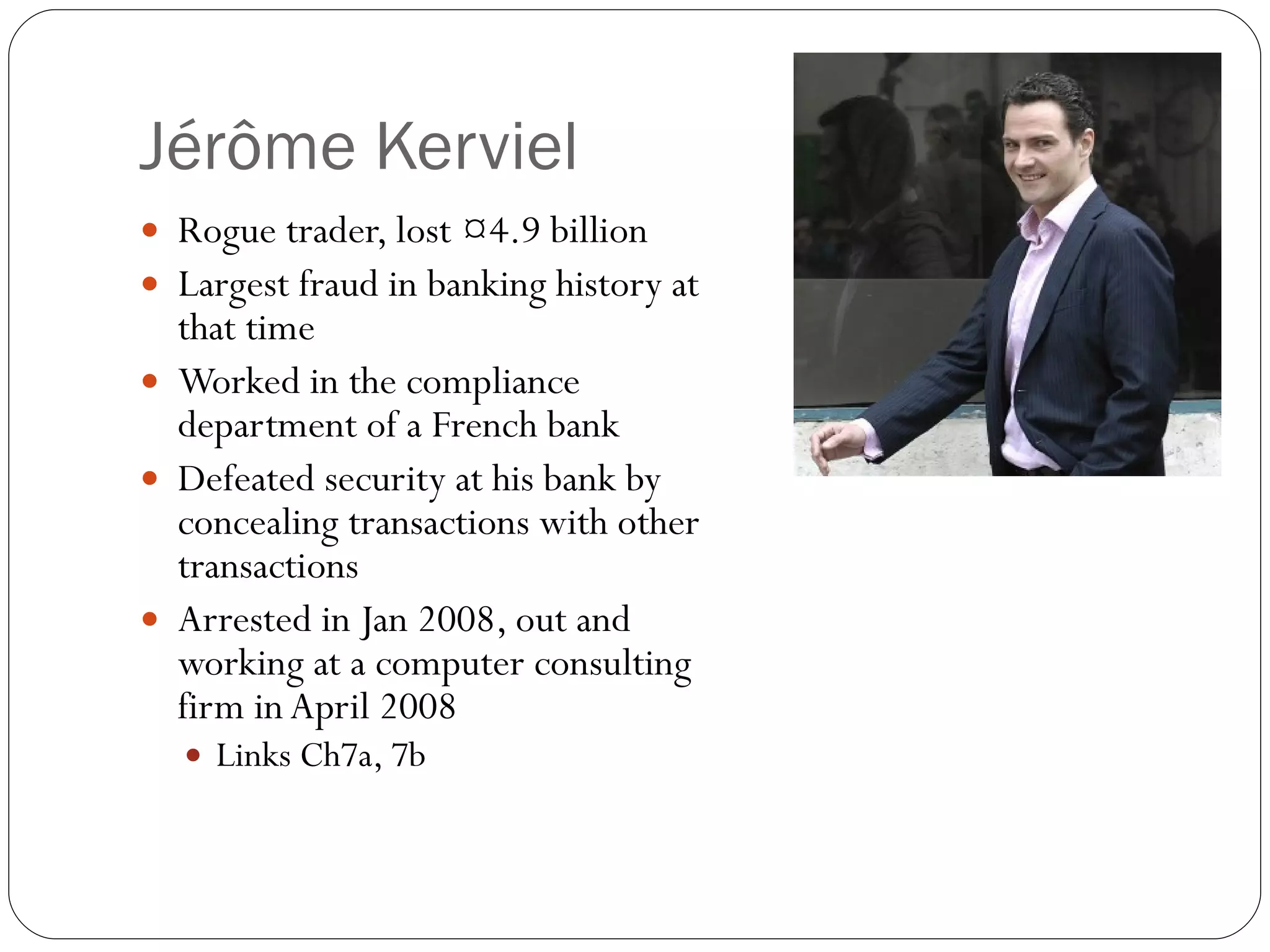 Jérôme Kerviel Rogue trader, lost €4.9 billion Largest fraud in banking history at that time Worked in the compliance department of a French bank Defeated security at his bank by concealing transactions with other transactions Arrested in Jan 2008, out and working at a computer consulting firm in April 2008 Links Ch7a, 7b 