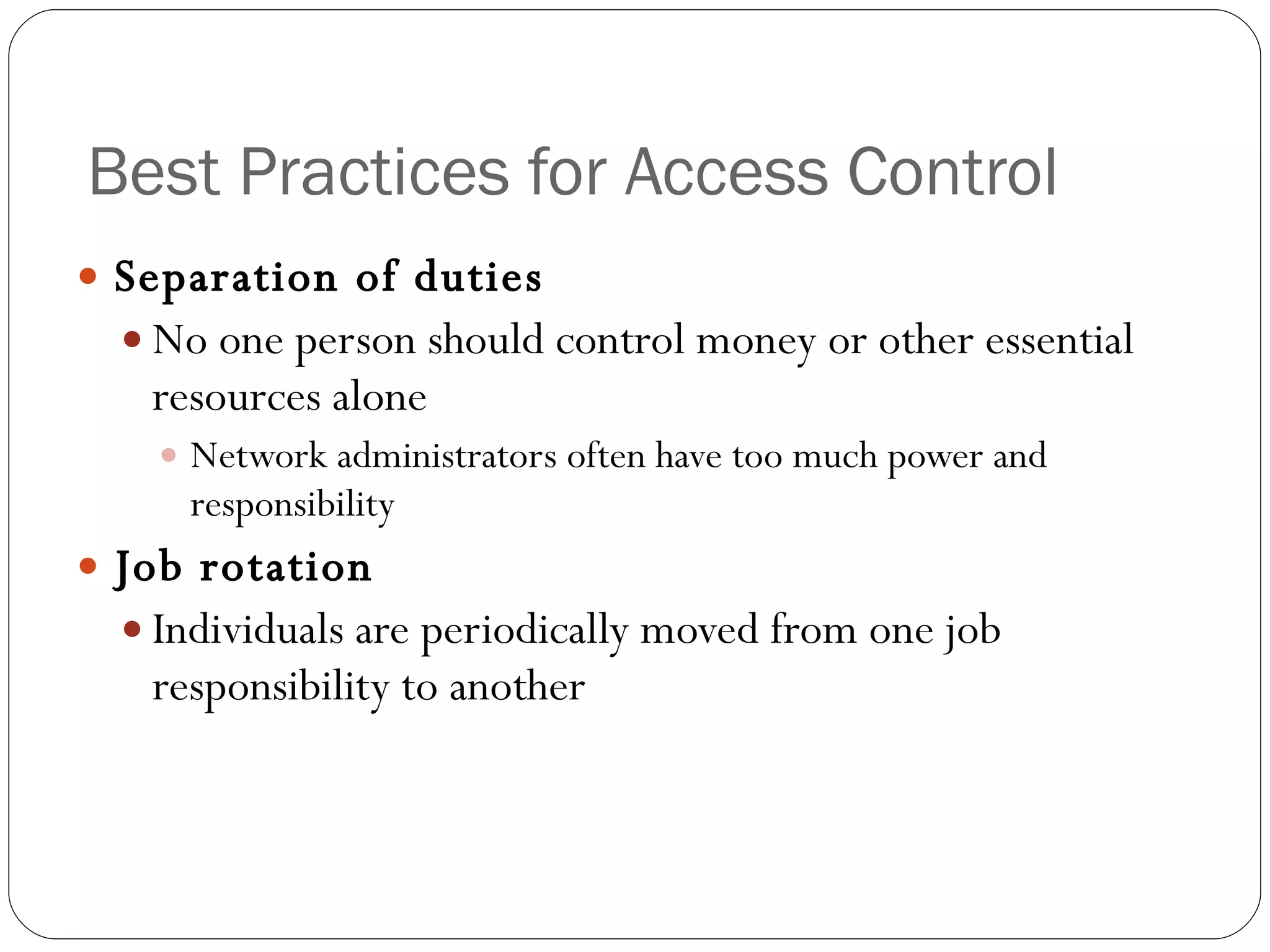 Best Practices for Access Control Separation of duties No one person should control money or other essential resources alone Network administrators often have too much power and responsibility Job rotation Individuals are periodically moved from one job responsibility to another 