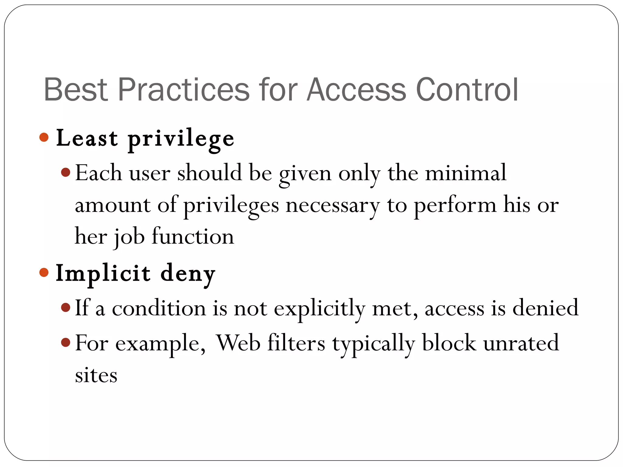 Best Practices for Access Control Least privilege Each user should be given only the minimal amount of privileges necessary to perform his or her job function Implicit deny If a condition is not explicitly met, access is denied For example,  Web filters typically block unrated sites 