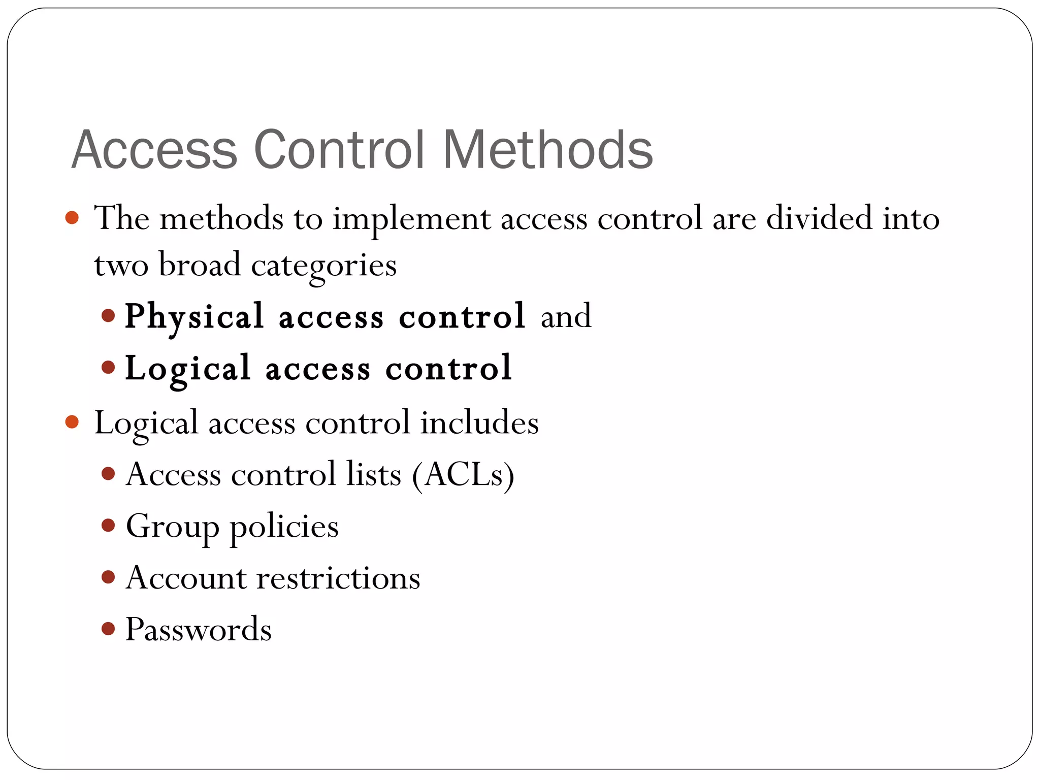 Access Control Methods The methods to implement access control are divided into two broad categories Physical access control  and  Logical access control  Logical access control includes Access control lists (ACLs) Group policies Account restrictions Passwords 