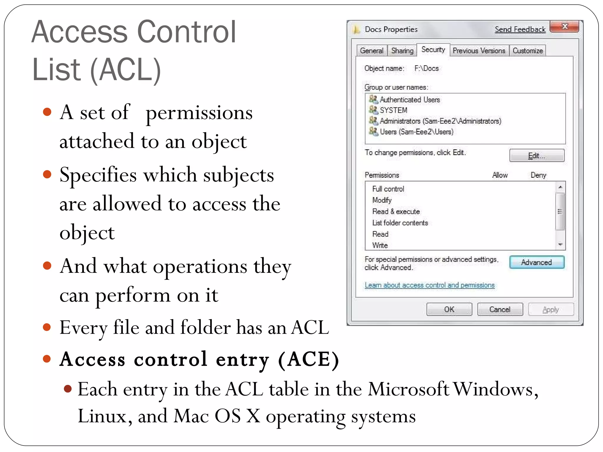 Access Control  List (ACL) A set of  permissions  attached to an object Specifies which subjects  are allowed to access the  object And what operations they  can perform on it Every file and folder has an ACL Access control entry (ACE) Each entry in the ACL table in the Microsoft Windows, Linux, and Mac OS X operating systems 
