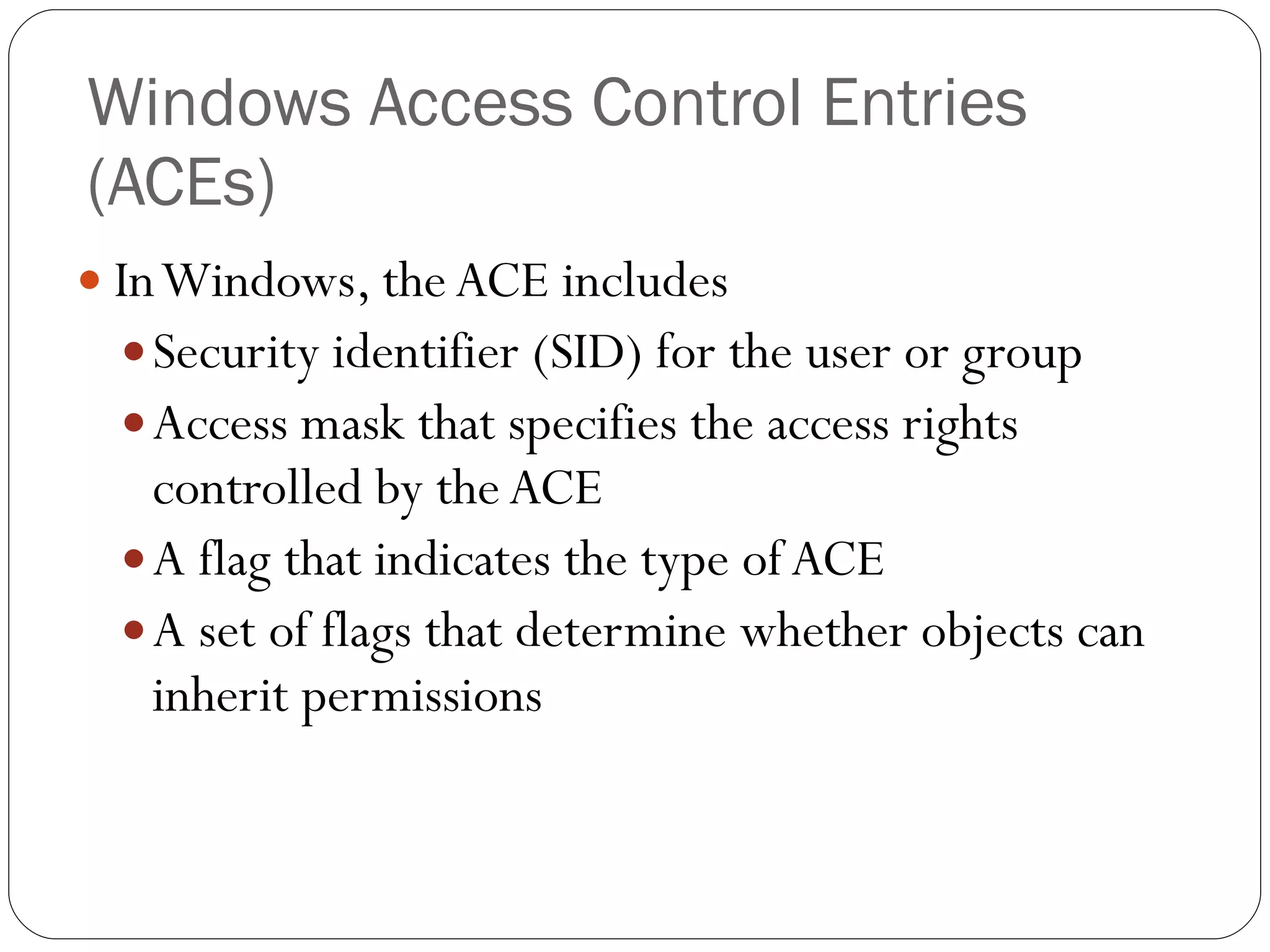 Windows Access Control Entries (ACEs) In Windows, the ACE includes Security identifier (SID) for the user or group Access mask that specifies the access rights controlled by the ACE A flag that indicates the type of ACE A set of flags that determine whether objects can inherit permissions 