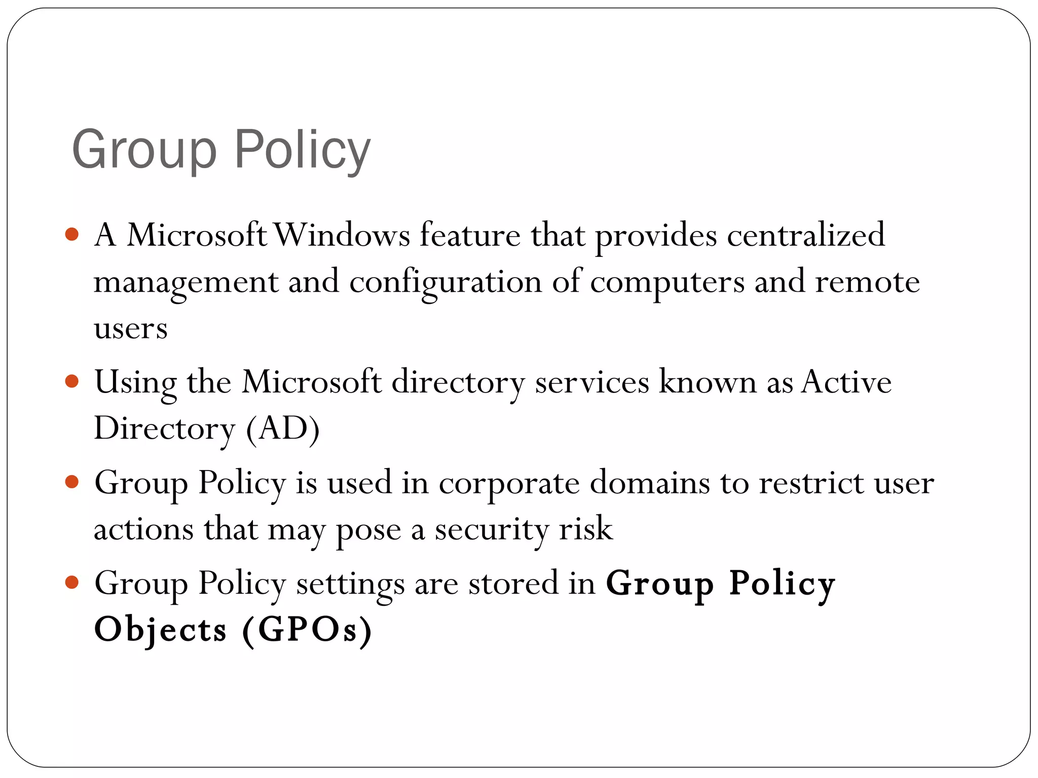 Group Policy A Microsoft Windows feature that provides centralized management and configuration of computers and remote users Using the Microsoft directory services known as Active Directory (AD) Group Policy is used in corporate domains to restrict user actions that may pose a security risk Group Policy settings are stored in  Group Policy Objects (GPOs) 