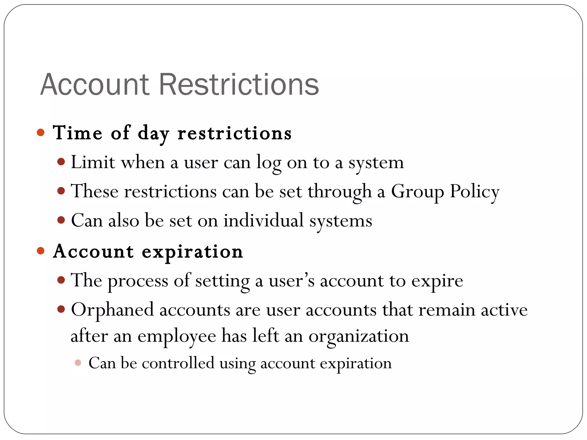 Account Restrictions Time of day restrictions Limit when a user can log on to a system These restrictions can be set through a Group Policy Can also be set on individual systems Account expiration The process of setting a user’s account to expire Orphaned accounts are user accounts that remain active after an employee has left an organization Can be controlled using account expiration 