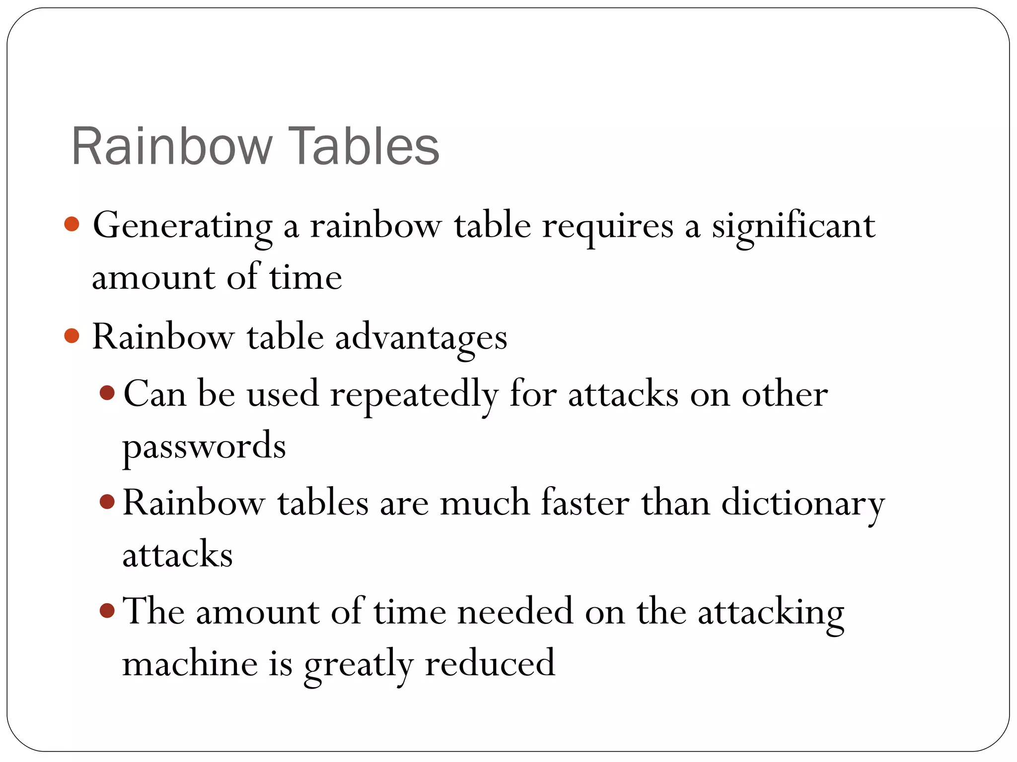 Rainbow Tables Generating a rainbow table requires a significant amount of time Rainbow table advantages Can be used repeatedly for attacks on other passwords Rainbow tables are much faster than dictionary attacks The amount of time needed on the attacking machine is greatly reduced 