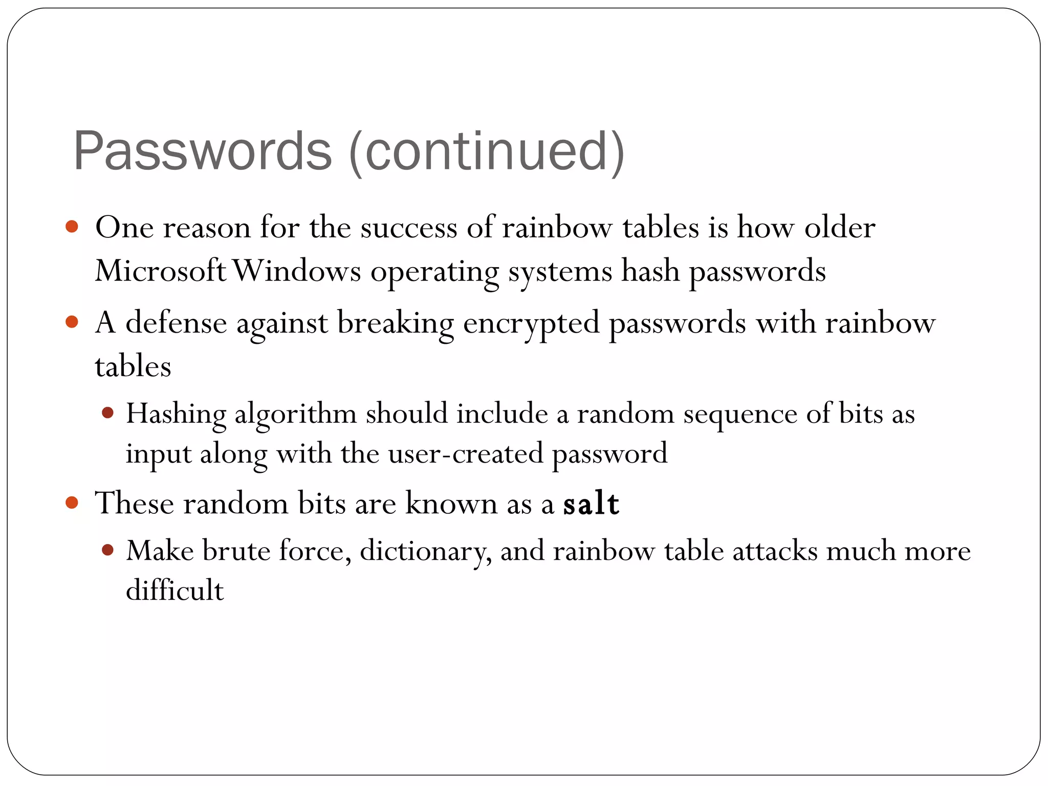 Passwords (continued) One reason for the success of rainbow tables is how older Microsoft Windows operating systems hash passwords A defense against breaking encrypted passwords with rainbow tables Hashing algorithm should include a random sequence of bits as input along with the user-created password These random bits are known as a  salt Make brute force, dictionary, and rainbow table attacks much more difficult 