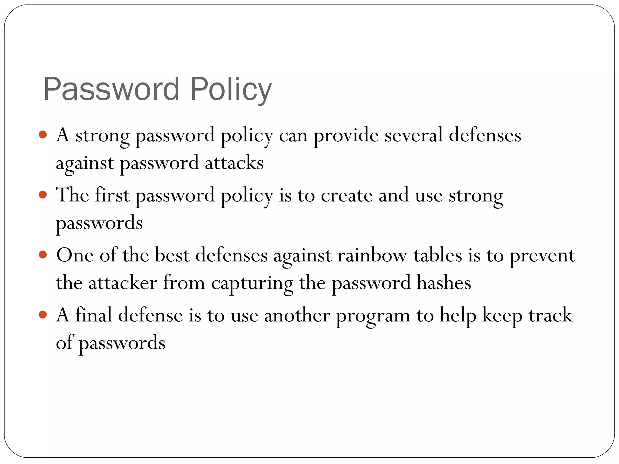 Password Policy A strong password policy can provide several defenses against password attacks The first password policy is to create and use strong passwords One of the best defenses against rainbow tables is to prevent the attacker from capturing the password hashes A final defense is to use another program to help keep track of passwords 