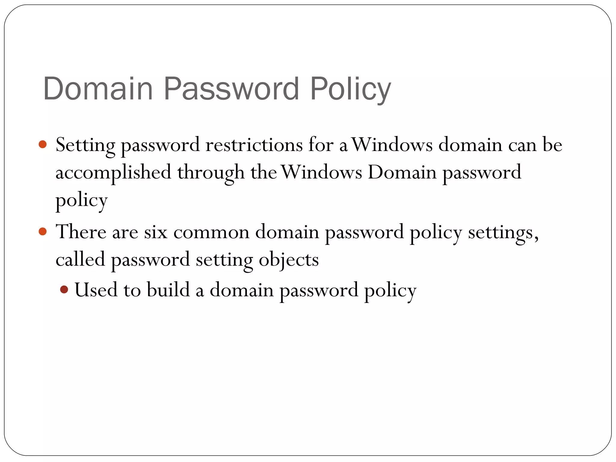 Domain Password Policy Setting password restrictions for a Windows domain can be accomplished through the Windows Domain password policy There are six common domain password policy settings, called password setting objects Used to build a domain password policy 