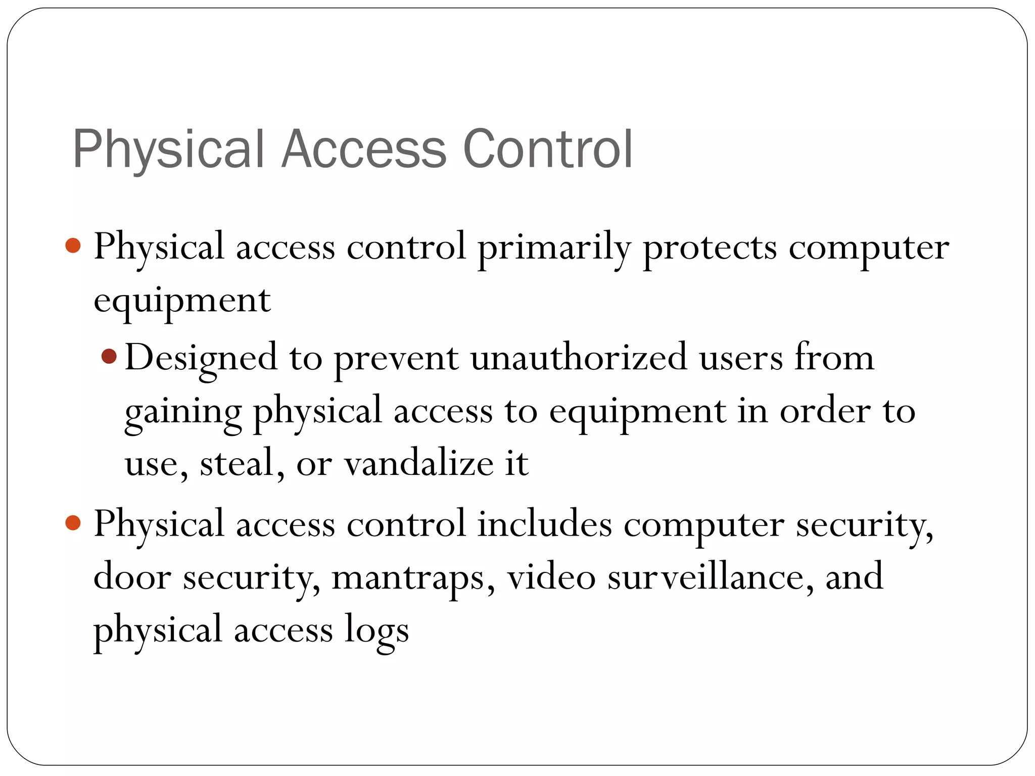 Physical Access Control Physical access control primarily protects computer equipment Designed to prevent unauthorized users from gaining physical access to equipment in order to use, steal, or vandalize it Physical access control includes computer security, door security, mantraps, video surveillance, and physical access logs 