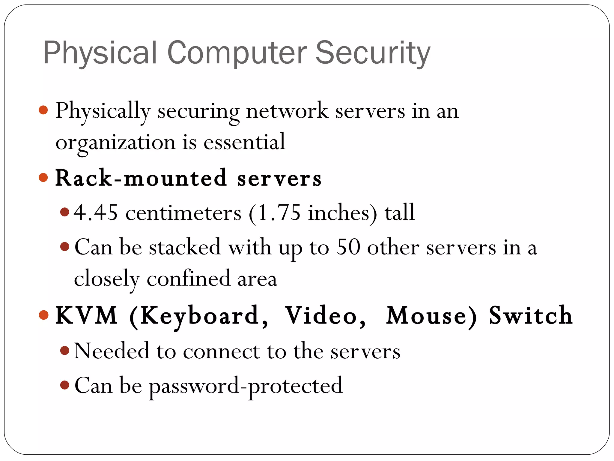 Physical Computer Security Physically securing network servers in an organization is essential Rack-mounted servers 4.45 centimeters (1.75 inches) tall Can be stacked with up to 50 other servers in a closely confined area KVM (Keyboard,  Video,  Mouse) Switch Needed to connect to the servers Can be password-protected 