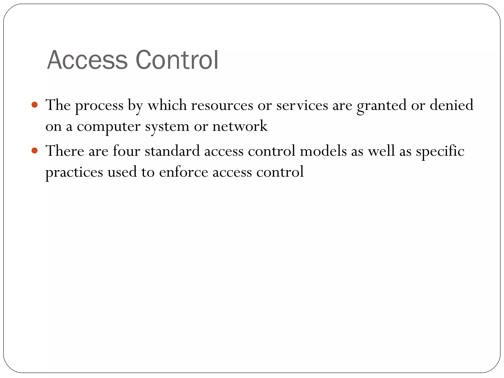 Access Control The process by which resources or services are granted or denied on a computer system or network There are four standard access control models as well as specific practices used to enforce access control 