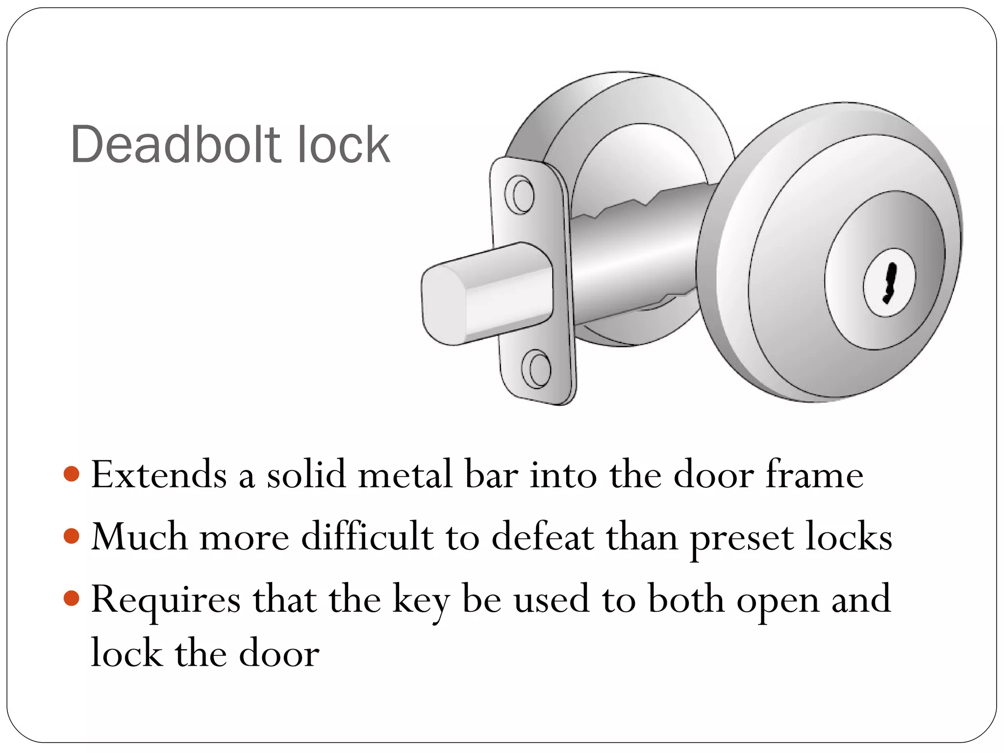 Deadbolt lock Extends a solid metal bar into the door frame Much more difficult to defeat than preset locks Requires that the key be used to both open and lock the door 
