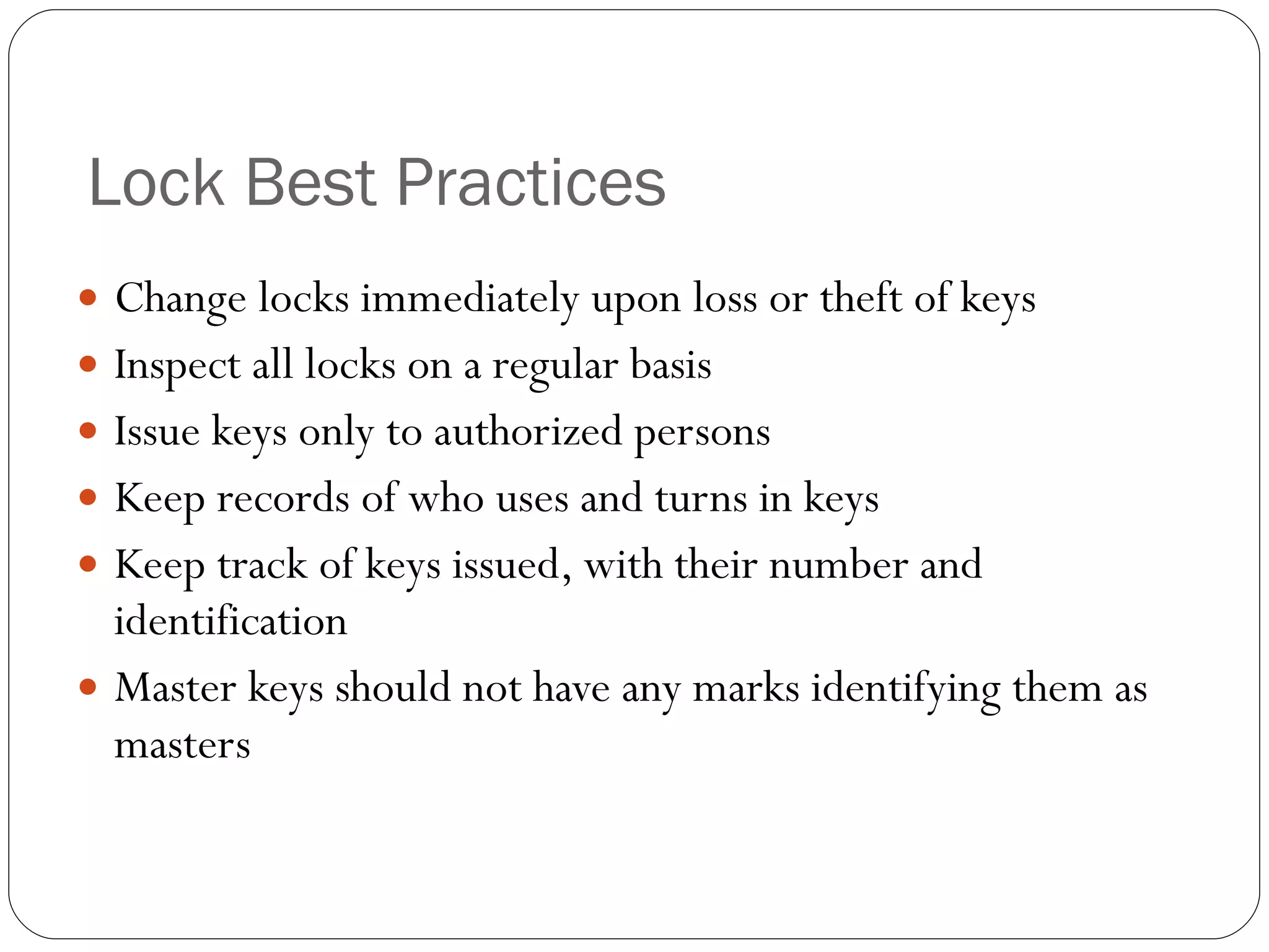 Lock Best Practices Change locks immediately upon loss or theft of keys Inspect all locks on a regular basis Issue keys only to authorized persons Keep records of who uses and turns in keys Keep track of keys issued, with their number and identification Master keys should not have any marks identifying them as masters 