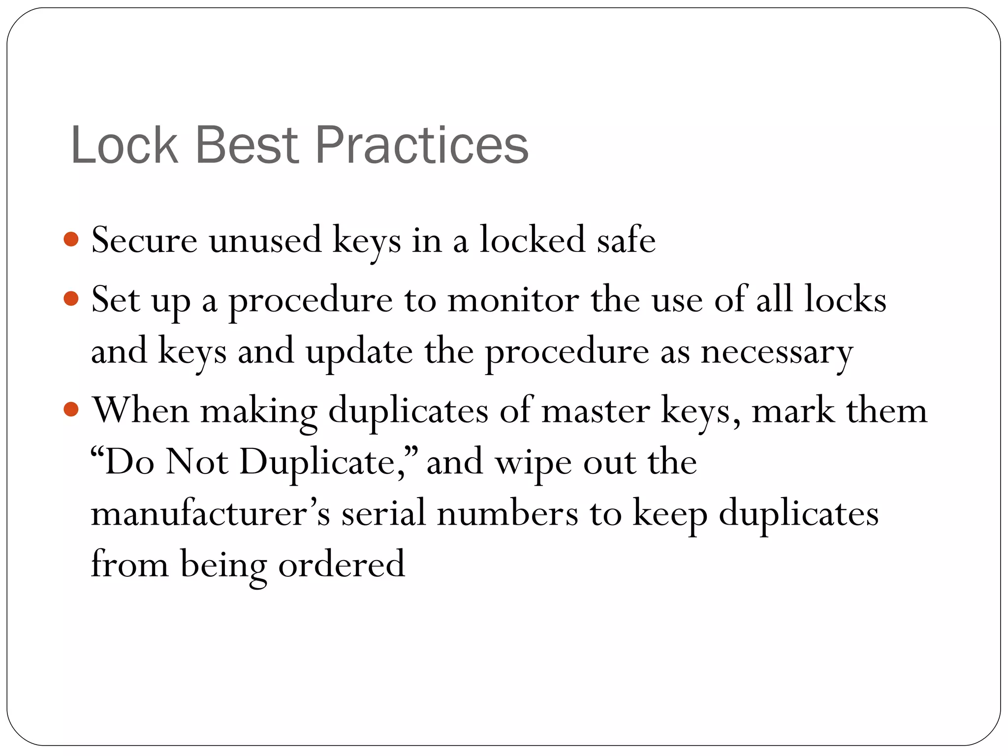 Lock Best Practices Secure unused keys in a locked safe Set up a procedure to monitor the use of all locks and keys and update the procedure as necessary When making duplicates of master keys, mark them “Do Not Duplicate,” and wipe out the manufacturer’s serial numbers to keep duplicates from being ordered 