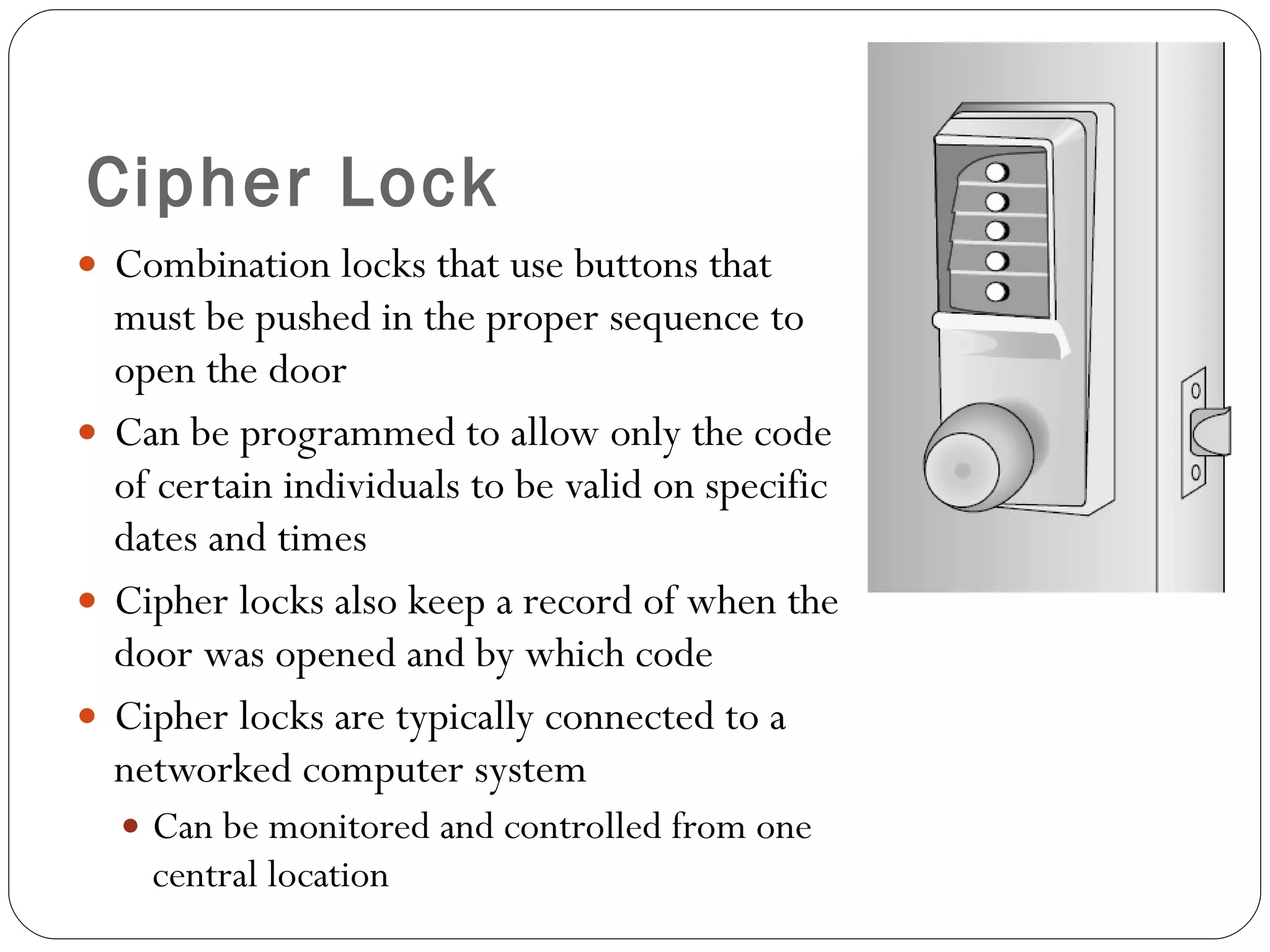 Cipher Lock Combination locks that use buttons that must be pushed in the proper sequence to open the door Can be programmed to allow only the code of certain individuals to be valid on specific dates and times Cipher locks also keep a record of when the door was opened and by which code Cipher locks are typically connected to a networked computer system Can be monitored and controlled from one central location 