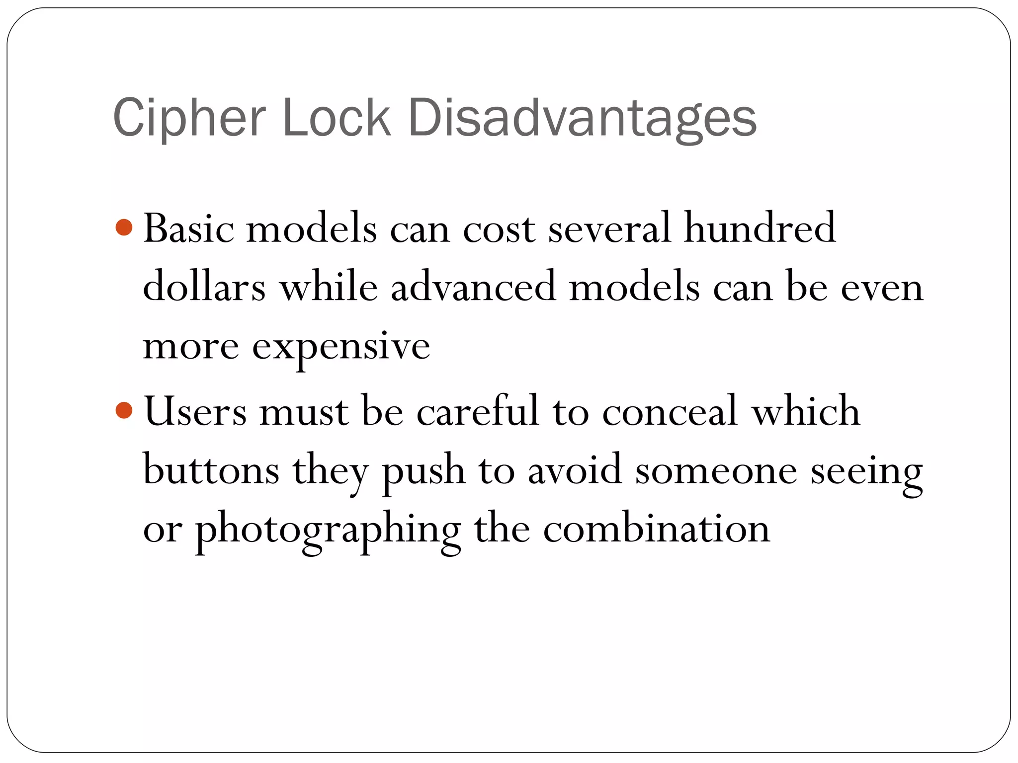 Cipher Lock Disadvantages Basic models can cost several hundred dollars while advanced models can be even more expensive Users must be careful to conceal which buttons they push to avoid someone seeing or photographing the combination 
