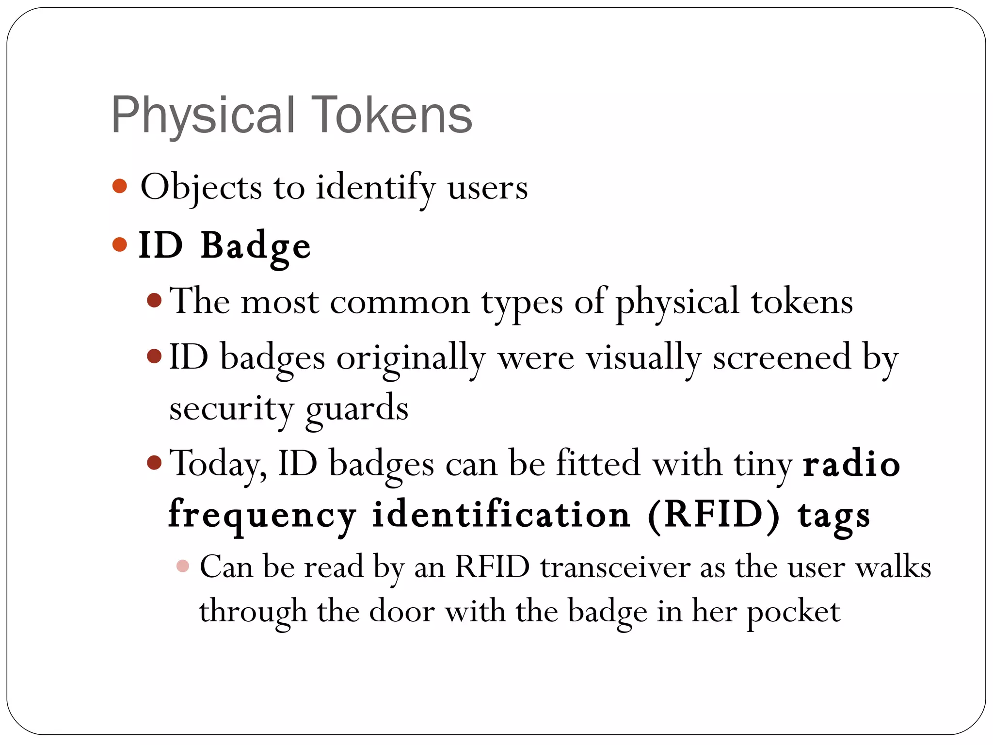 Physical Tokens Objects to identify users ID Badge The most common types of physical tokens ID badges originally were visually screened by security guards Today, ID badges can be fitted with tiny  radio frequency identification (RFID) tags Can be read by an RFID transceiver as the user walks through the door with the badge in her pocket 