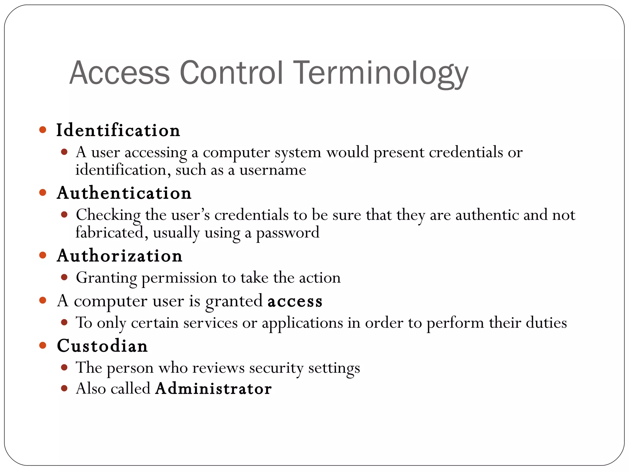 Access Control Terminology Identification A user accessing a computer system would present credentials or identification, such as a username Authentication Checking the user’s credentials to be sure that they are authentic and not fabricated, usually using a password Authorization Granting permission to take the action A computer user is granted  access To only certain services or applications in order to perform their duties Custodian The person who reviews security settings Also called  Administrator 