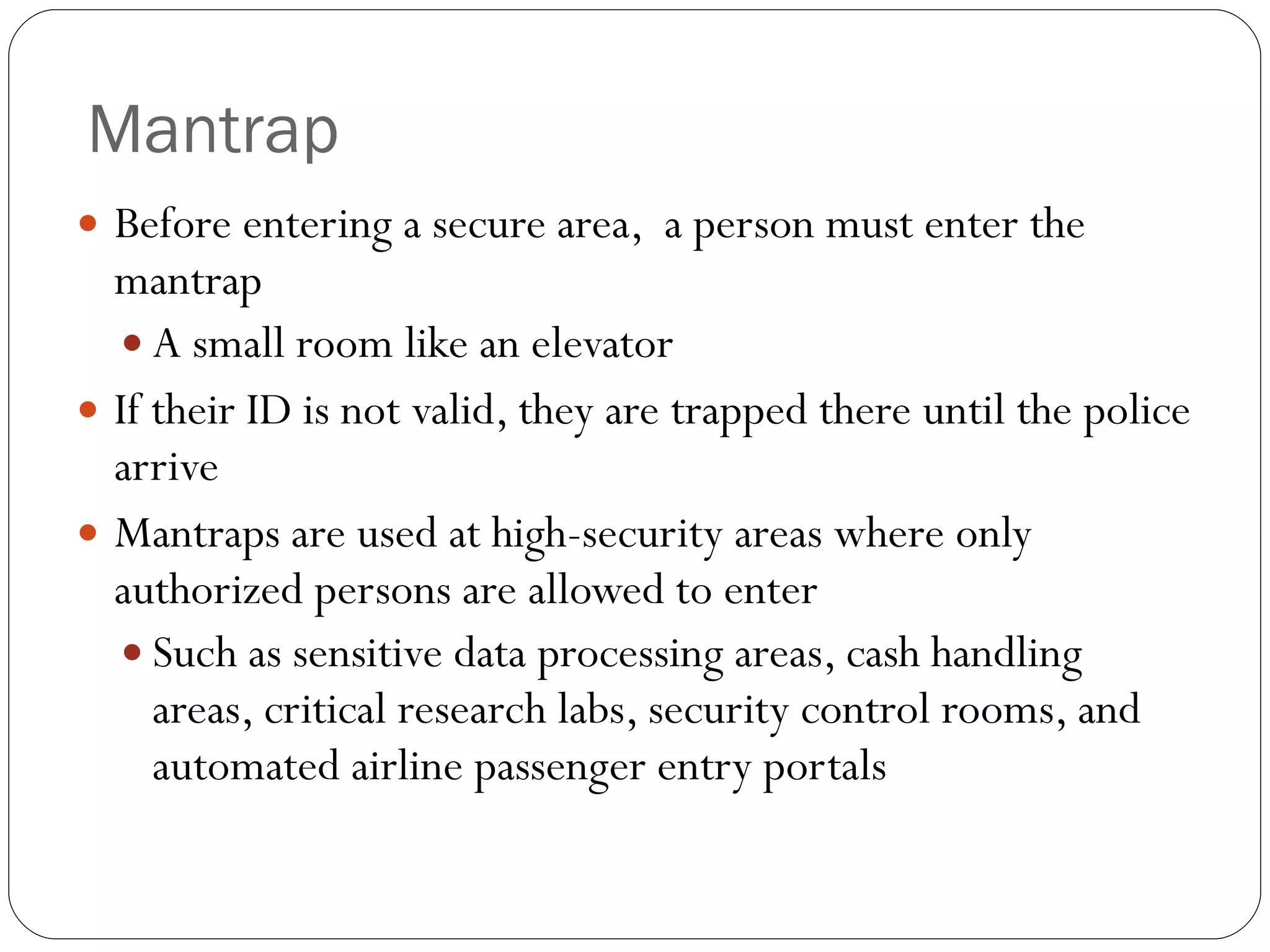 Mantrap Before entering a secure area,  a person must enter the mantrap A small room like an elevator If their ID is not valid, they are trapped there until the police arrive Mantraps are used at high-security areas where only authorized persons are allowed to enter Such as sensitive data processing areas, cash handling areas, critical research labs, security control rooms, and automated airline passenger entry portals 