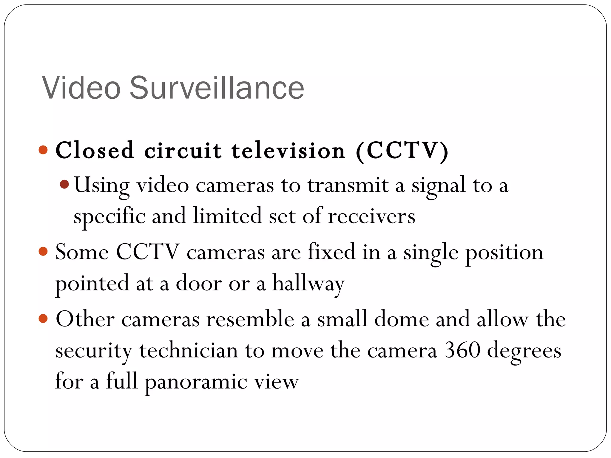 Video Surveillance Closed circuit television (CCTV) Using video cameras to transmit a signal to a specific and limited set of receivers Some CCTV cameras are fixed in a single position pointed at a door or a hallway Other cameras resemble a small dome and allow the security technician to move the camera 360 degrees for a full panoramic view 