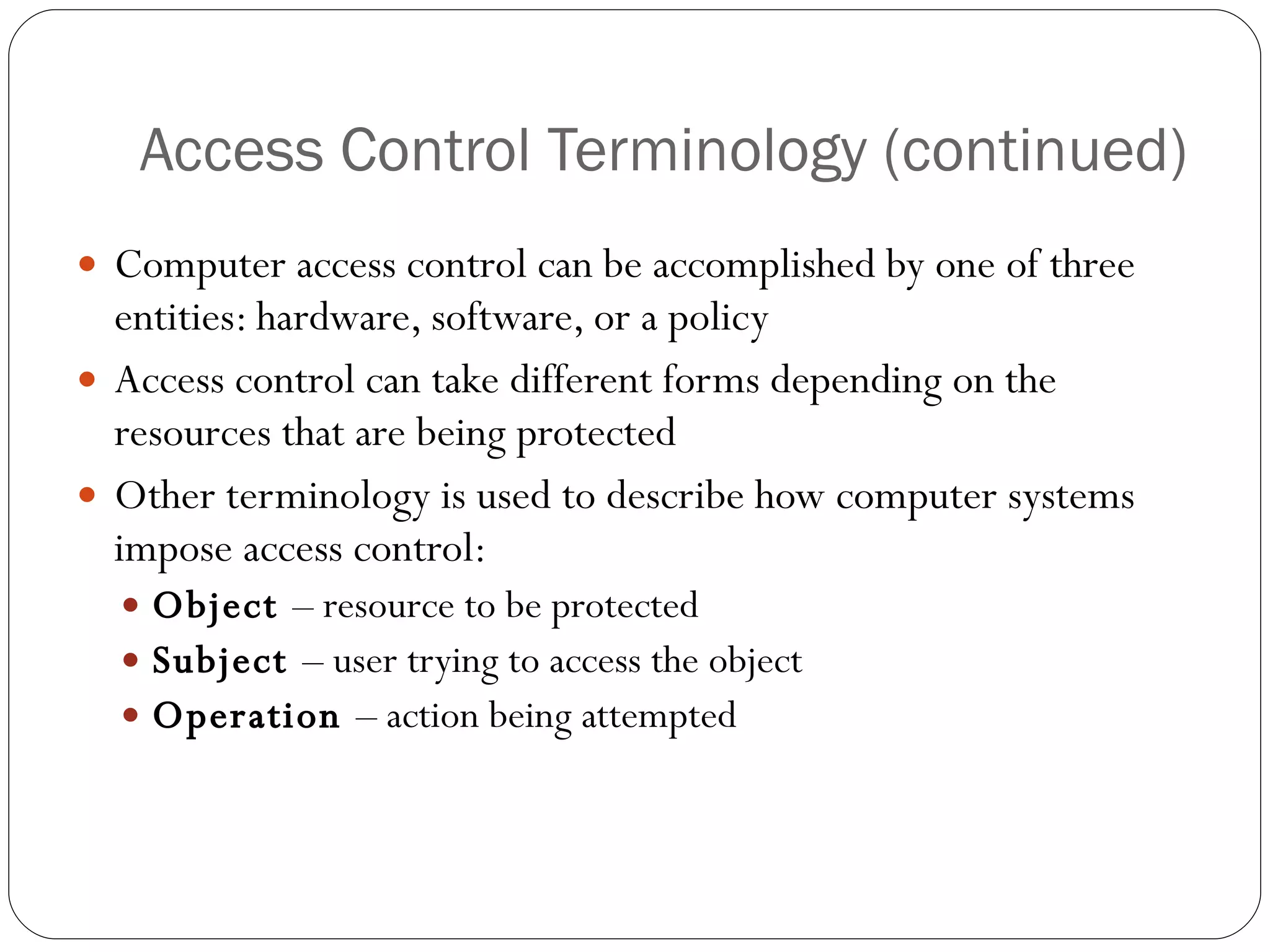 Access Control Terminology (continued) Computer access control can be accomplished by one of three entities: hardware, software, or a policy Access control can take different forms depending on the resources that are being protected Other terminology is used to describe how computer systems impose access control: Object  – resource to be protected Subject  – user trying to access the object Operation  – action being attempted 
