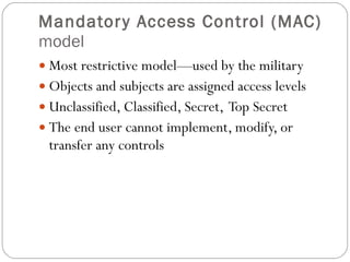 Mandatory Access Control (MAC)  model Most restrictive model—used by the military Objects and subjects are assigned access levels Unclassified, Classified, Secret,  Top Secret The end user cannot implement, modify, or transfer any controls 