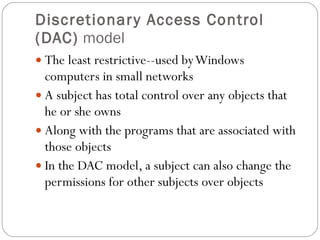 Discretionary Access Control (DAC)  model The least restrictive--used by Windows computers in small networks A subject has total control over any objects that he or she owns Along with the programs that are associated with those objects In the DAC model, a subject can also change the permissions for other subjects over objects 