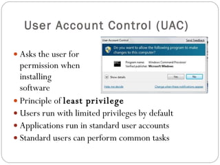 User Account Control (UAC) Asks the user for  permission when installing  software Principle of  least privilege Users run with limited privileges by default Applications run in standard user accounts Standard users can perform common tasks 