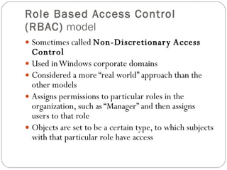 Role Based Access Control (RBAC)  model Sometimes called  Non-Discretionary Access Control Used in Windows corporate domains Considered a more “real world” approach than the other models Assigns permissions to particular roles in the organization, such as “Manager” and then assigns users to that role Objects are set to be a certain type, to which subjects with that particular role have access 