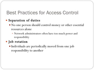 Best Practices for Access Control Separation of duties No one person should control money or other essential resources alone Network administrators often have too much power and responsibility Job rotation Individuals are periodically moved from one job responsibility to another 
