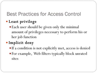 Best Practices for Access Control Least privilege Each user should be given only the minimal amount of privileges necessary to perform his or her job function Implicit deny If a condition is not explicitly met, access is denied For example,  Web filters typically block unrated sites 