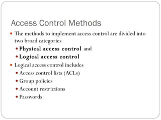 Access Control Methods The methods to implement access control are divided into two broad categories Physical access control  and  Logical access control  Logical access control includes Access control lists (ACLs) Group policies Account restrictions Passwords 