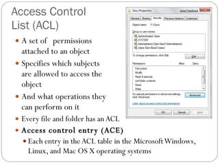 Access Control  List (ACL) A set of  permissions  attached to an object Specifies which subjects  are allowed to access the  object And what operations they  can perform on it Every file and folder has an ACL Access control entry (ACE) Each entry in the ACL table in the Microsoft Windows, Linux, and Mac OS X operating systems 