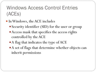 Windows Access Control Entries (ACEs) In Windows, the ACE includes Security identifier (SID) for the user or group Access mask that specifies the access rights controlled by the ACE A flag that indicates the type of ACE A set of flags that determine whether objects can inherit permissions 