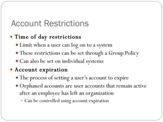 Account Restrictions Time of day restrictions Limit when a user can log on to a system These restrictions can be set through a Group Policy Can also be set on individual systems Account expiration The process of setting a user’s account to expire Orphaned accounts are user accounts that remain active after an employee has left an organization Can be controlled using account expiration 