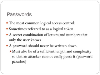Passwords The most common logical access control Sometimes referred to as a logical token A secret combination of letters and numbers that only the user knows A password should never be written down Must also be of a sufficient length and complexity so that an attacker cannot easily guess it (password paradox) 