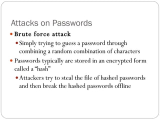 Attacks on Passwords Brute force attack Simply trying to guess a password through combining a random combination of characters Passwords typically are stored in an encrypted form called a “hash” Attackers try to steal the file of hashed passwords and then break the hashed passwords offline 