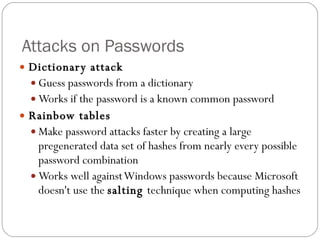 Attacks on Passwords Dictionary attack Guess passwords from a dictionary Works if the password is a known common password Rainbow tables Make password attacks faster by creating a large pregenerated data set of hashes from nearly every possible password combination Works well against Windows passwords because Microsoft doesn't use the  salting  technique when computing hashes  