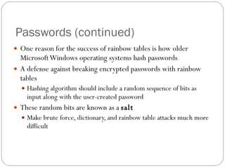 Passwords (continued) One reason for the success of rainbow tables is how older Microsoft Windows operating systems hash passwords A defense against breaking encrypted passwords with rainbow tables Hashing algorithm should include a random sequence of bits as input along with the user-created password These random bits are known as a  salt Make brute force, dictionary, and rainbow table attacks much more difficult 