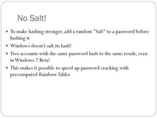 No Salt! To make hashing stronger, add a random &quot;Salt&quot; to a password before hashing it Windows doesn't salt its hash! Two accounts with the same password hash to the same result, even in Windows 7 Beta! This makes it possible to speed up password cracking with precomputed Rainbow Tables 