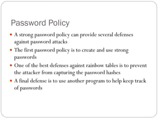 Password Policy A strong password policy can provide several defenses against password attacks The first password policy is to create and use strong passwords One of the best defenses against rainbow tables is to prevent the attacker from capturing the password hashes A final defense is to use another program to help keep track of passwords 
