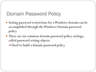 Domain Password Policy Setting password restrictions for a Windows domain can be accomplished through the Windows Domain password policy There are six common domain password policy settings, called password setting objects Used to build a domain password policy 