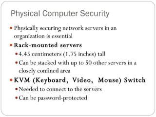 Physical Computer Security Physically securing network servers in an organization is essential Rack-mounted servers 4.45 centimeters (1.75 inches) tall Can be stacked with up to 50 other servers in a closely confined area KVM (Keyboard,  Video,  Mouse) Switch Needed to connect to the servers Can be password-protected 