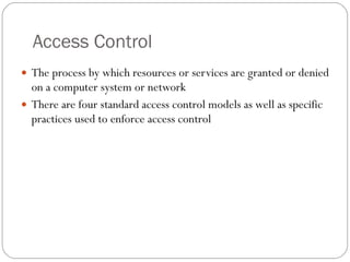 Access Control The process by which resources or services are granted or denied on a computer system or network There are four standard access control models as well as specific practices used to enforce access control 