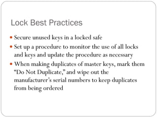 Lock Best Practices Secure unused keys in a locked safe Set up a procedure to monitor the use of all locks and keys and update the procedure as necessary When making duplicates of master keys, mark them “Do Not Duplicate,” and wipe out the manufacturer’s serial numbers to keep duplicates from being ordered 